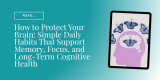 How to Protect Your Brain: Simple Daily Habits That Support Memory, Focus, and Long-Term Cognitive Health